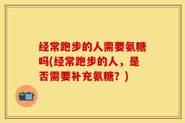 经常跑步的人需要氨糖吗(经常跑步的人，是否需要补充氨糖？)-第1张图片-关节保镖