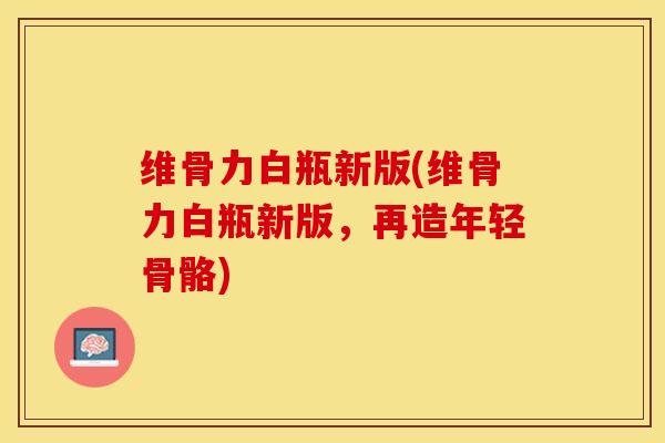 维骨力白瓶新版(维骨力白瓶新版，再造年轻骨骼)-第1张图片-关节保镖