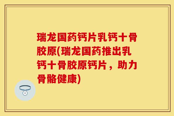瑞龙国药钙片乳钙十骨胶原(瑞龙国药推出乳钙十骨胶原钙片，助力骨骼健康)-第1张图片-关节保镖