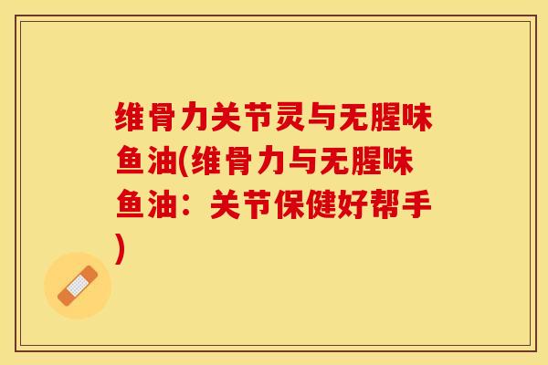 维骨力关节灵与无腥味鱼油(维骨力与无腥味鱼油：关节保健好帮手)-第1张图片-关节保镖