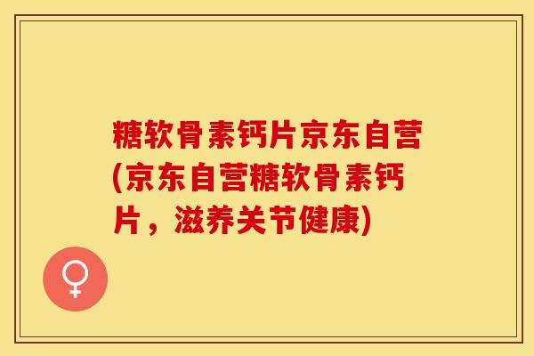 糖软骨素钙片京东自营(京东自营糖软骨素钙片，滋养关节健康)-第1张图片-关节保镖