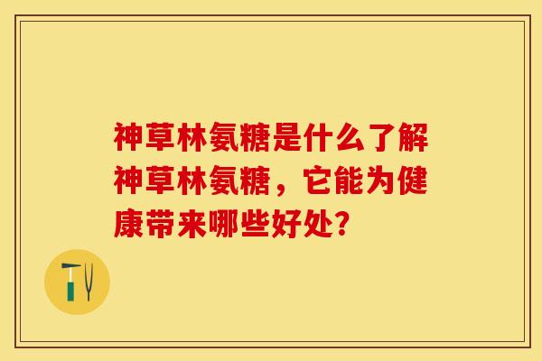 神草林氨糖是什么了解神草林氨糖，它能为健康带来哪些好处？-第1张图片-关节保镖