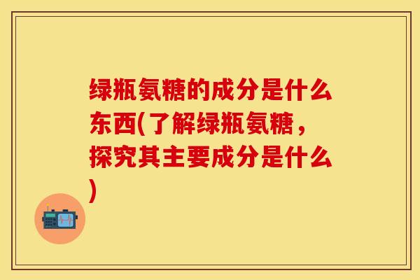 绿瓶氨糖的成分是什么东西(了解绿瓶氨糖，探究其主要成分是什么)-第1张图片-关节保镖