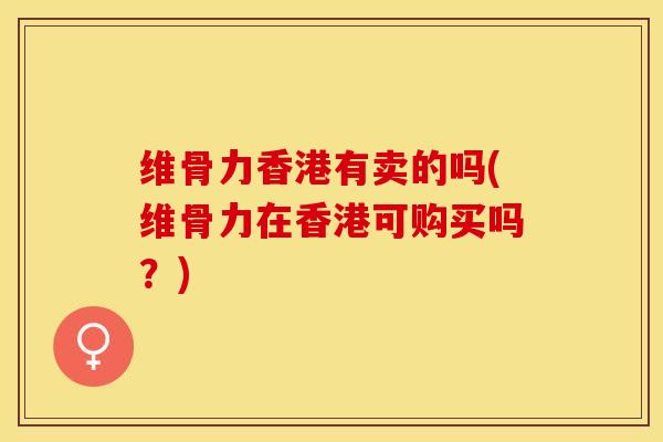 维骨力香港有卖的吗(维骨力在香港可购买吗？)-第1张图片-关节保镖