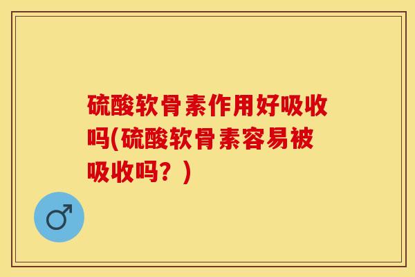 硫酸软骨素作用好吸收吗(硫酸软骨素容易被吸收吗？)