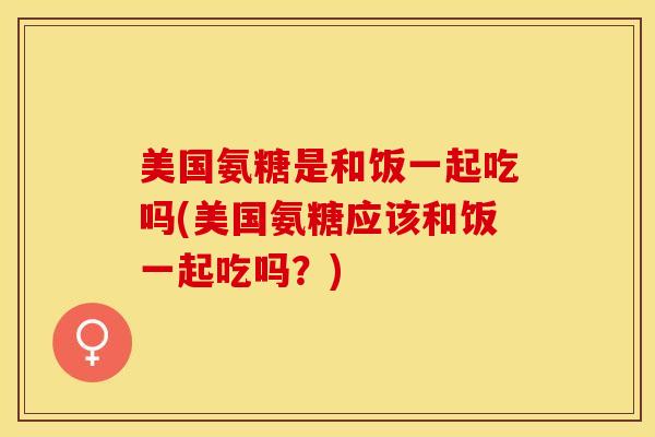 美国氨糖是和饭一起吃吗(美国氨糖应该和饭一起吃吗？)-第1张图片-关节保镖