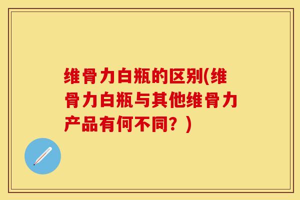 维骨力白瓶的区别(维骨力白瓶与其他维骨力产品有何不同？)-第1张图片-关节保镖