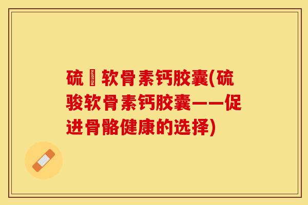 硫駿软骨素钙胶囊(硫骏软骨素钙胶囊——促进骨骼健康的选择)-第1张图片-关节保镖