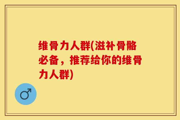 维骨力人群(滋补骨骼必备，推荐给你的维骨力人群)-第1张图片-关节保镖