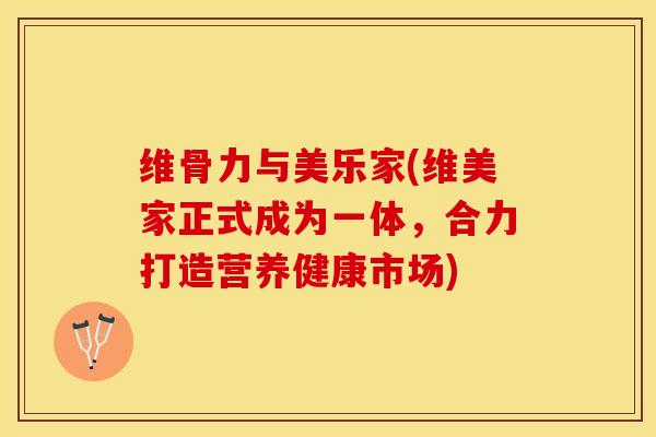 维骨力与美乐家(维美家正式成为一体，合力打造营养健康市场)-第1张图片-关节保镖