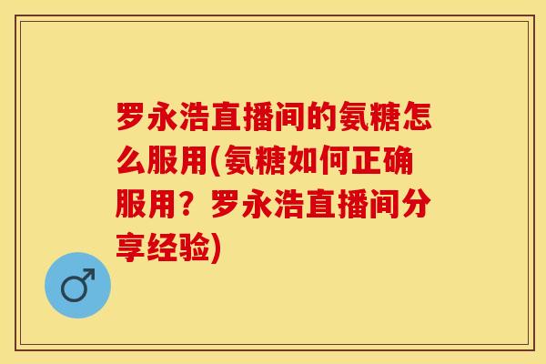 罗永浩直播间的氨糖怎么服用(氨糖如何正确服用？罗永浩直播间分享经验)-第1张图片-关节保镖