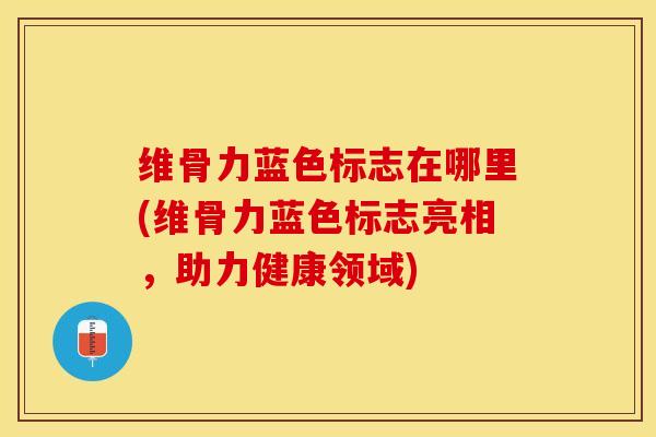 维骨力蓝色标志在哪里(维骨力蓝色标志亮相，助力健康领域)