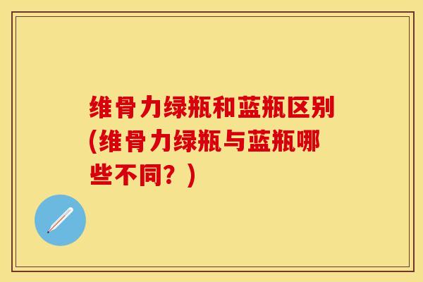 维骨力绿瓶和蓝瓶区别(维骨力绿瓶与蓝瓶哪些不同？)