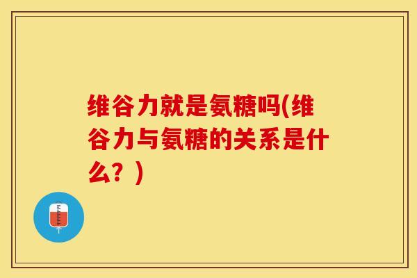 维谷力就是氨糖吗(维谷力与氨糖的关系是什么？)-第1张图片-关节保镖