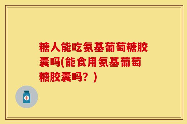 糖人能吃氨基葡萄糖胶囊吗(能食用氨基葡萄糖胶囊吗？)-第1张图片-关节保镖