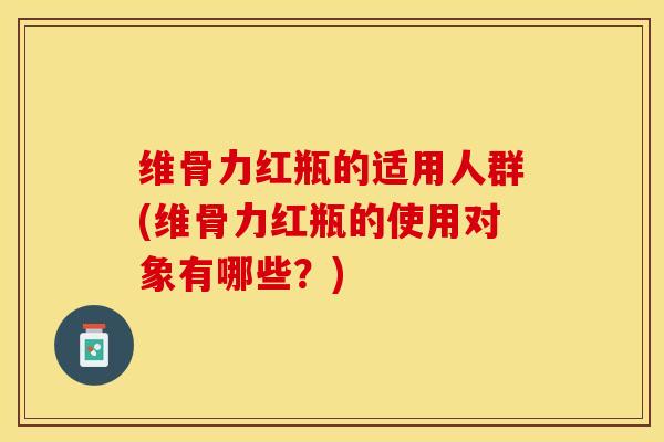 维骨力红瓶的适用人群(维骨力红瓶的使用对象有哪些？)