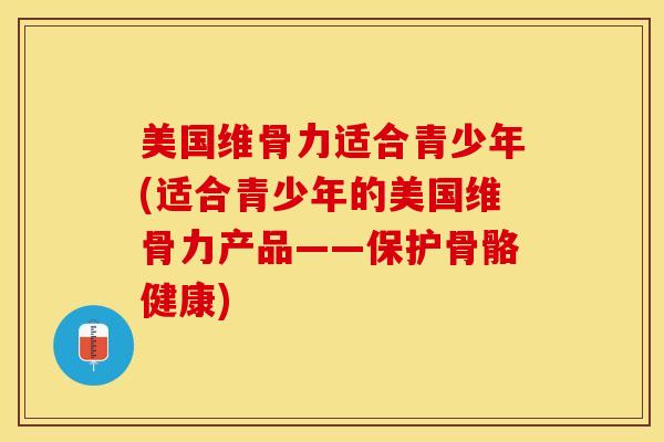 美国维骨力适合青少年(适合青少年的美国维骨力产品——保护骨骼健康)-第1张图片-关节保镖