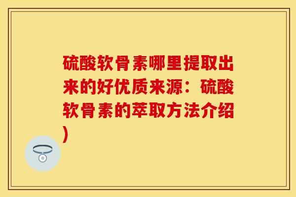硫酸软骨素哪里提取出来的好优质来源：硫酸软骨素的萃取方法介绍)-第1张图片-关节保镖