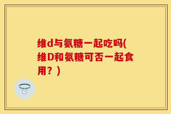 维d与氨糖一起吃吗(维D和氨糖可否一起食用？)-第1张图片-关节保镖