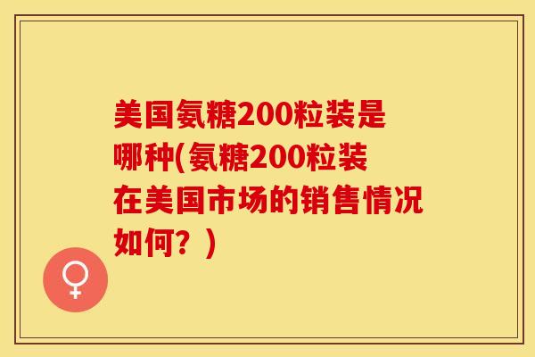 美国氨糖200粒装是哪种(氨糖200粒装在美国市场的销售情况如何？)-第1张图片-关节保镖