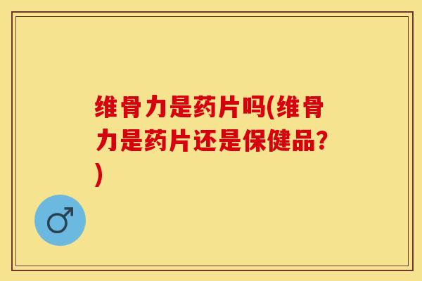 维骨力是药片吗(维骨力是药片还是保健品？)-第1张图片-关节保镖