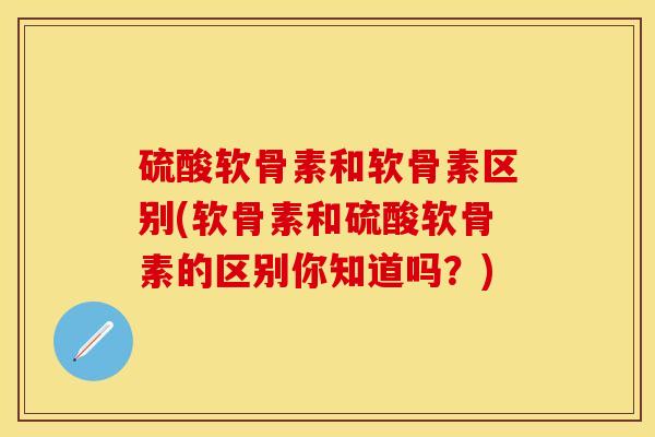 硫酸软骨素和软骨素区别(软骨素和硫酸软骨素的区别你知道吗？)