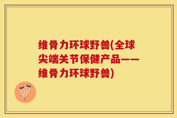 维骨力环球野兽(全球尖端关节保健产品——维骨力环球野兽)-第1张图片-关节保镖