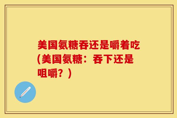 美国氨糖吞还是嚼着吃(美国氨糖：吞下还是咀嚼？)-第1张图片-关节保镖