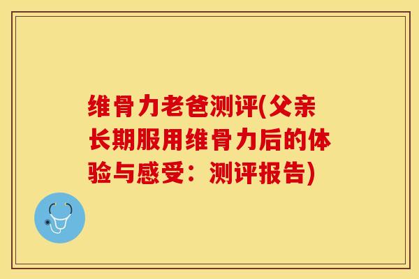 维骨力老爸测评(父亲长期服用维骨力后的体验与感受：测评报告)-第1张图片-关节保镖