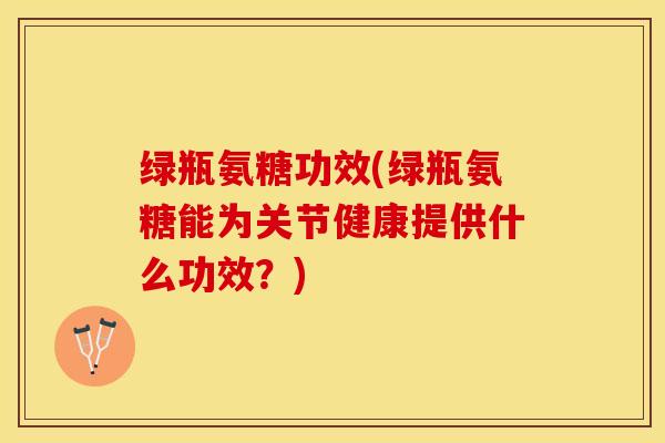 绿瓶氨糖功效(绿瓶氨糖能为关节健康提供什么功效？)-第1张图片-关节保镖
