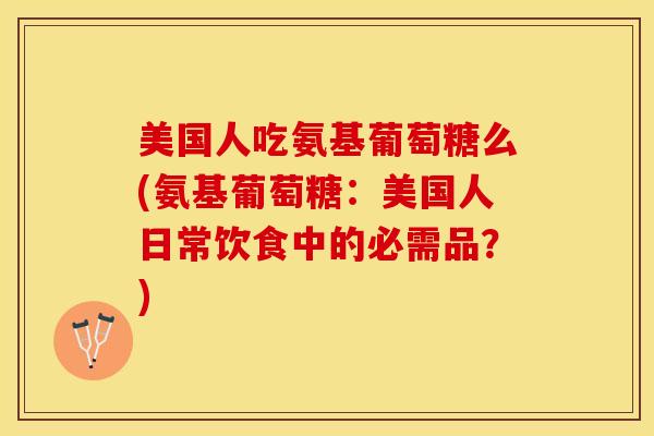 美国人吃氨基葡萄糖么(氨基葡萄糖：美国人日常饮食中的必需品？)-第1张图片-关节保镖