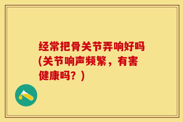 经常把骨关节弄响好吗(关节响声频繁，有害健康吗？)-第1张图片-关节保镖