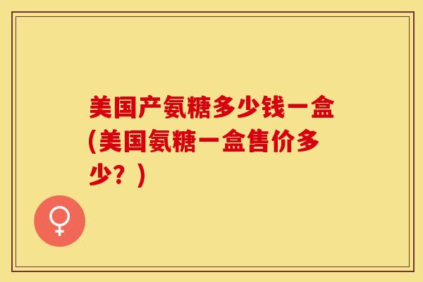 美国产氨糖多少钱一盒(美国氨糖一盒售价多少？)-第1张图片-关节保镖