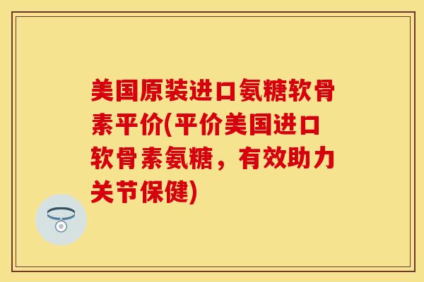 美国原装进口氨糖软骨素平价(平价美国进口软骨素氨糖，有效助力关节保健)