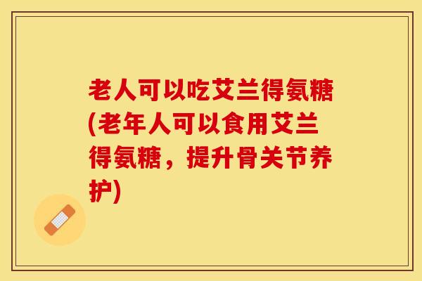 老人可以吃艾兰得氨糖(老年人可以食用艾兰得氨糖，提升骨关节养护)-第1张图片-关节保镖