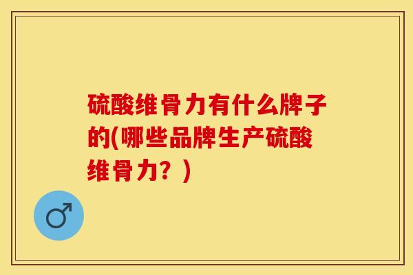 硫酸维骨力有什么牌子的(哪些品牌生产硫酸维骨力？)-第1张图片-关节保镖