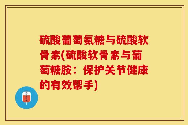硫酸葡萄氨糖与硫酸软骨素(硫酸软骨素与葡萄糖胺：保护关节健康的有效帮手)-第1张图片-关节保镖
