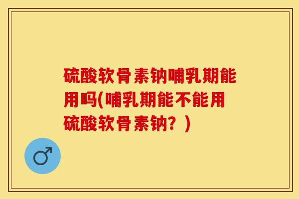 硫酸软骨素钠哺乳期能用吗(哺乳期能不能用硫酸软骨素钠？)-第1张图片-关节保镖