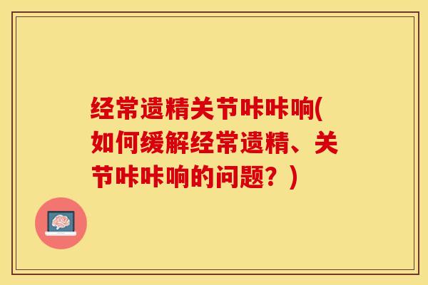 经常遗精关节咔咔响(如何缓解经常遗精、关节咔咔响的问题？)-第1张图片-关节保镖