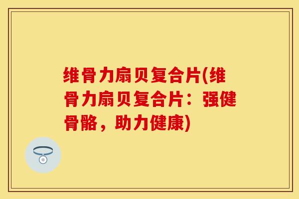 维骨力扇贝复合片(维骨力扇贝复合片：强健骨骼，助力健康)-第1张图片-关节保镖