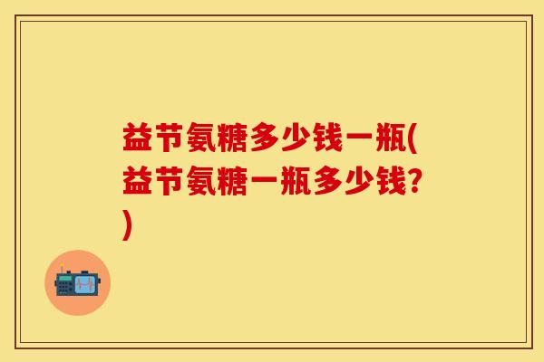 益节氨糖多少钱一瓶(益节氨糖一瓶多少钱？)-第1张图片-关节保镖