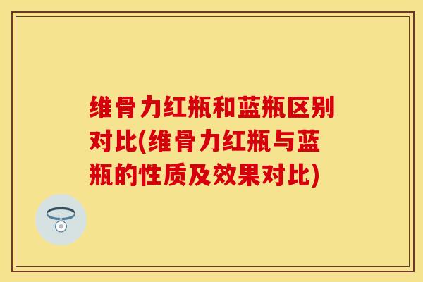 维骨力红瓶和蓝瓶区别对比(维骨力红瓶与蓝瓶的性质及效果对比)