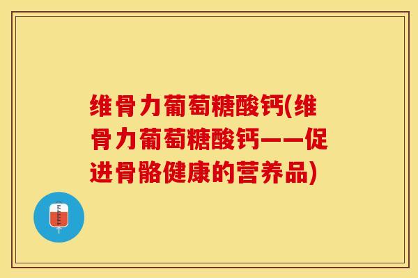 维骨力葡萄糖酸钙(维骨力葡萄糖酸钙——促进骨骼健康的营养品)-第1张图片-关节保镖