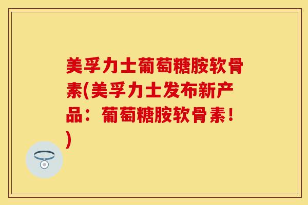 美孚力士葡萄糖胺软骨素(美孚力士发布新产品：葡萄糖胺软骨素！)