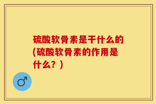 硫酸软骨素是干什么的(硫酸软骨素的作用是什么？)-第1张图片-关节保镖