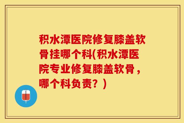 积水潭医院修复膝盖软骨挂哪个科(积水潭医院专业修复膝盖软骨，哪个科负责？)