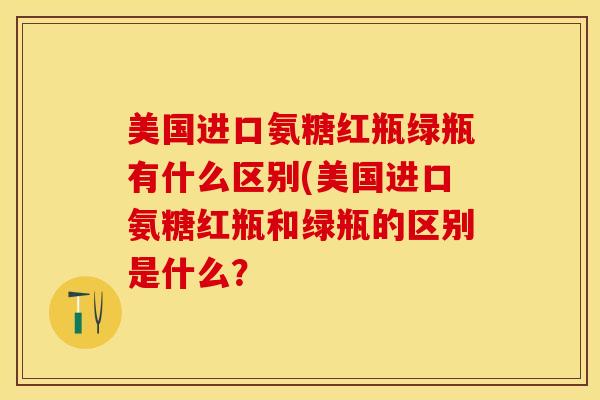 美国进口氨糖红瓶绿瓶有什么区别(美国进口氨糖红瓶和绿瓶的区别是什么？-第1张图片-关节保镖