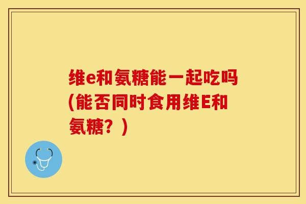 维e和氨糖能一起吃吗(能否同时食用维E和氨糖？)-第1张图片-关节保镖
