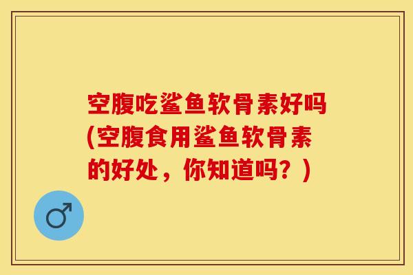 空腹吃鲨鱼软骨素好吗(空腹食用鲨鱼软骨素的好处，你知道吗？)-第1张图片-关节保镖