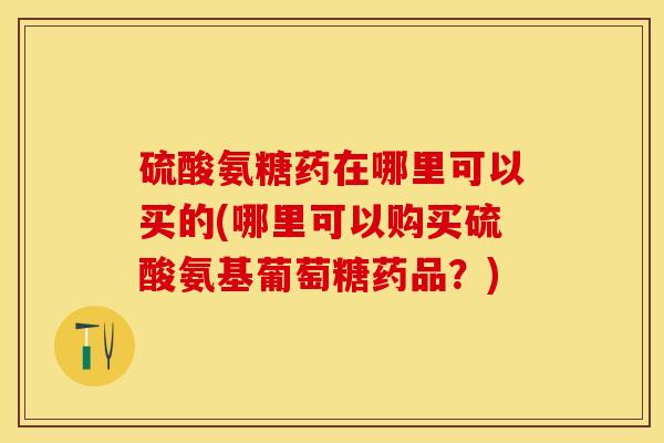 硫酸氨糖药在哪里可以买的(哪里可以购买硫酸氨基葡萄糖药品？)-第1张图片-关节保镖